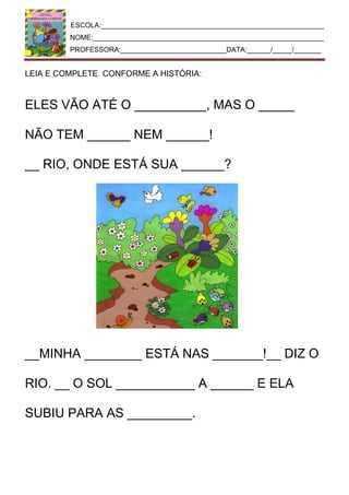 ESCOLA:_________________________________________________________
NOME:___________________________________________________________
PROFESSORA:___________________________DATA:______/_____/_______
LEIA E COMPLETE CONFORME A HISTÓRIA:
ELES VÃO ATÉ O __________, MAS O _____
NÃO TEM ______ NEM ______!
__ RIO, ONDE ESTÁ SUA ______?
__MINHA ________ ESTÁ NAS _______!__ DIZ O
RIO. __ O SOL ___________ A ______ E ELA
SUBIU PARA AS _________.
 