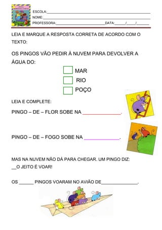 ESCOLA:_________________________________________________________
NOME:___________________________________________________________
PROFESSORA:___________________________DATA:______/_____/_______
LEIA E MARQUE A RESPOSTA CORRETA DE ACORDO COM O
TEXTO:
OS PINGOS VÃO PEDIR À NUVEM PARA DEVOLVER A
ÁGUA DO:
MAR
RIO
POÇO
LEIA E COMPLETE:
PINGO – DE – FLOR SOBE NA ______________.
PINGO – DE – FOGO SOBE NA _____________.
MAS NA NUVEM NÃO DÁ PARA CHEGAR. UM PINGO DIZ:
__O JEITO É VOAR!
OS ______ PINGOS VOARAM NO AVIÃO DE_______________.
 