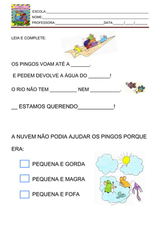 ESCOLA:_________________________________________________________
NOME:___________________________________________________________
PROFESSORA:___________________________DATA:______/_____/_______
LEIA E COMPLETE:
OS PINGOS VOAM ATÉ A _______.
E PEDEM DEVOLVE A ÁGUA DO ________!
O RIO NÃO TEM __________ NEM ___________.
__ ESTAMOS QUERENDO____________!
A NUVEM NÃO PODIA AJUDAR OS PINGOS PORQUE
ERA:
PEQUENA E GORDA
PEQUENA E MAGRA
PEQUENA E FOFA
 