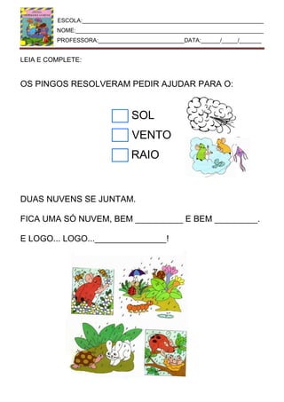 ESCOLA:_________________________________________________________
NOME:___________________________________________________________
PROFESSORA:___________________________DATA:______/_____/_______
LEIA E COMPLETE:
OS PINGOS RESOLVERAM PEDIR AJUDAR PARA O:
SOL
VENTO
RAIO
DUAS NUVENS SE JUNTAM.
FICA UMA SÓ NUVEM, BEM __________ E BEM _________.
E LOGO... LOGO..._______________!
 