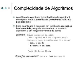 Complexidade de Algoritmos
   A análise de algoritmos (complexidade do algoritmo)
    serve para medir a quantidade de trabalho realizada
    pelo algoritmo.
   Essa quantidade é expressa em função de operações
    fundamentais, as quais variam de acordo com o
    algoritmo, e em funçao do volume de dados
    Exemplo: Exiba mensagem inicial;
              Abra arquivo X; Crie arquivo Xbis;
              Enquanto (not FinalArquivo X ) faça:
              { Leia w em X;
                Escreva w em Xbis;
              }
              Feche X; Feche Xbis.

    Operações fundamentais? Leia w e/ou Escreva w
 