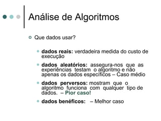 Análise de Algoritmos
   Que dados usar?

       dados reais: verdadeira medida do custo de
        execução
       dados aleatórios: assegura-nos que as
        experiências testam o algoritmo e não
        apenas os dados específicos – Caso médio
       dados perversos: mostram que o
        algoritmo funciona com qualquer tipo de
        dados. – Pior caso!
       dados benéficos: – Melhor caso
 