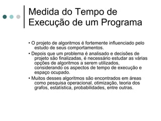Medida do Tempo de
Execução de um Programa

• O projeto de algoritmos é fortemente inﬂuenciado pelo
   estudo de seus comportamentos.
• Depois que um problema é analisado e decisões de
   projeto são ﬁnalizadas, é necessário estudar as várias
   opções de algoritmos a serem utilizados,
   considerando os aspectos de tempo de execução e
   espaço ocupado.
• Muitos desses algoritmos são encontrados em áreas
   como pesquisa operacional, otimização, teoria dos
   grafos, estatística, probabilidades, entre outras.
 