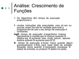 Análise: Crescimento de
Funções
   Os Algoritmos têm tempo de execução
    proporcional a

1 - muitas instruções são executadas uma só vez ou
   poucas vezes (se isto for verdade para todo o
   programa diz-se que o seu tempo de execução é
   constante)
logN - tempo de execução é logarítmico (cresce
   ligeiramente à medida que N cresce) (quando N
   duplica log N aumenta mas muito pouco; apenas
   duplica quando N aumenta para N^2)
N - tempo de execução é linear. Típico quando algum
   processamento é feito para cada dado de entrada.
   Situação ótima quando é necessário processar N
   dados de entrada, ou produzir N dados na saída.
 