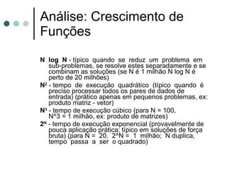 Análise: Crescimento de
Funções
N log N - típico quando se reduz um problema em
   sub-problemas, se resolve estes separadamente e se
   combinam as soluções (se N é 1 milhão N log N é
   perto de 20 milhões)
N2 - tempo de execução quadrático (típico quando é
   preciso processar todos os pares de dados de
   entrada) (prático apenas em pequenos problemas, ex:
   produto matriz - vetor)
N3 - tempo de execução cúbico (para N = 100,
   N^3 = 1 milhão, ex: produto de matrizes)
2N - tempo de execução exponencial (provavelmente de
   pouca aplicação prática; típico em soluções de força
   bruta) (para N = 20, 2^N = 1 milhão; N duplica,
   tempo passa a ser o quadrado)
 