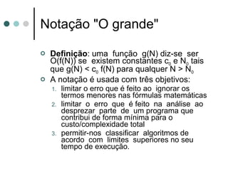 Notação "O grande"

   Definição: uma função g(N) diz-se ser
    O(f(N)) se existem constantes c0 e N0 tais
    que g(N) < c0 f(N) para qualquer N > N0
   A notação é usada com três objetivos:
    1.   limitar o erro que é feito ao ignorar os
         termos menores nas fórmulas matemáticas
    2.   limitar o erro que é feito na análise ao
         desprezar parte de um programa que
         contribui de forma mínima para o
         custo/complexidade total
    3.   permitir-nos classificar algoritmos de
         acordo com limites superiores no seu
         tempo de execução.
 