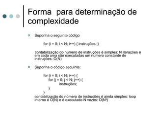 Forma para determinação de
complexidade
   Suponha o seguinte código

         for (i = 0; i < N; i++) { instruções; }

    contabilização do número de instruções é simples: N iterações e
    em cada uma são executadas um numero constante de
    instruções: O(N)

   Suponha o código seguinte:

          for (i = 0; i < N; i++) {
              for (j = 0; j < N; j++) {
                      instruções;
              }
          }
    contabilização do número de instruções é ainda simples: loop
    interno é O(N) e é executado N vezes: O(N2)
 