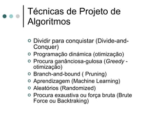 Técnicas de Projeto de
Algoritmos
   Dividir para conquistar (Divide-and-
    Conquer)
   Programação dinámica (otimização)
   Procura ganânciosa-gulosa (Greedy -
    otimização)
   Branch-and-bound ( Pruning)
   Aprendizagem (Machine Learning)
   Aleatórios (Randomized)
   Procura exaustiva ou força bruta (Brute
    Force ou Backtraking)
 