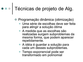 Técnicas de projeto de Alg.

   Programação dinâmica (otimização)
       Uma série de escolhas deve ser feita
        para atingir a solução ótima
       A medida que as escolhas são
        realizadas surgem subproblemas da
        mesma forma, que podem aparecer
        repetidamente.
       A idéia é guardar a solução para
        cada um desses subproblemas.
       Tempo exponencial pode ser
        transformado em polinomial
 