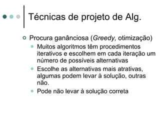 Técnicas de projeto de Alg.

   Procura ganânciosa (Greedy, otimização)
       Muitos algoritmos têm procedimentos
        iterativos e escolhem em cada iteração um
        número de possíveis alternativas
       Escolhe as alternativas mais atrativas,
        algumas podem levar à solução, outras
        não.
       Pode não levar à solução correta
 