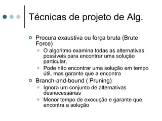 Técnicas de projeto de Alg.

   Procura exaustiva ou força bruta (Brute
    Force)
       O algoritmo examina todas as alternativas
        possíveis para encontrar uma solução
        particular.
       Pode não encontrar uma solução em tempo
        útil, mas garante que a encontra
   Branch-and-bound ( Pruning)
       Ignora um conjunto de alternativas
        desnecessárias
       Menor tempo de execução e garante que
        encontra a solução
 