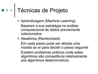 Técnicas de Projeto
   Aprendizagem (Machine Learning)
    Baseiam a sua estratégia na análise
    computacional de dados previamente
    colecionados
   Aleatórios (Randomized)
    Em cada passo pode ser atirada uma
    moeda ao ar para decidir o passo seguinte
    Existem problemas práticos onde estes
    algoritmos são competitivos relativamente
    aos algoritmos determinísticos
 