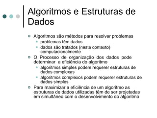 Algoritmos e Estruturas de
Dados
   Algoritmos são métodos para resolver problemas
      problemas têm dados
      dados são tratados (neste contexto)
       computacionalmente
   O Processo de organização dos dados pode
    determinar a eficiência do algoritmo
      algoritmos simples podem requerer estruturas de
       dados complexas
      algoritmos complexos podem requerer estruturas de
       dados simples
   Para maximizar a eficiência de um algoritmo as
    estruturas de dados utilizadas têm de ser projetadas
    em simultâneo com o desenvolvimento do algoritmo
 