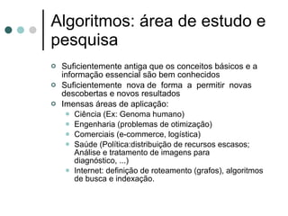 Algoritmos: área de estudo e
pesquisa
   Suficientemente antiga que os conceitos básicos e a
    informação essencial são bem conhecidos
   Suficientemente nova de forma a permitir novas
    descobertas e novos resultados
   Imensas áreas de aplicação:
      Ciência (Ex: Genoma humano)
      Engenharia (problemas de otimização)
      Comerciais (e-commerce, logística)
      Saúde (Política:distribuição de recursos escasos;
        Análise e tratamento de imagens para
        diagnóstico, ...)
      Internet: definição de roteamento (grafos), algoritmos
        de busca e indexação.
 