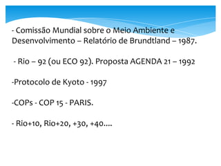 - Comissão Mundial sobre o Meio Ambiente e
Desenvolvimento – Relatório de Brundtland – 1987.
- Rio – 92 (ou ECO 92). Proposta AGENDA 21 – 1992
-Protocolo de Kyoto - 1997
-COPs - COP 15 - PARIS.
- Rio+10, Rio+20, +30, +40....
 
