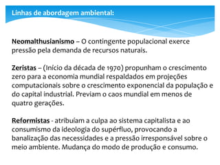 Linhas de abordagem ambiental:
Neomalthusianismo – O contingente populacional exerce
pressão pela demanda de recursos naturais.
Zeristas – (Início da década de 1970) propunham o crescimento
zero para a economia mundial respaldados em projeções
computacionais sobre o crescimento exponencial da população e
do capital industrial. Previam o caos mundial em menos de
quatro gerações.
Reformistas - atribuíam a culpa ao sistema capitalista e ao
consumismo da ideologia do supérfluo, provocando a
banalização das necessidades e a pressão irresponsável sobre o
meio ambiente. Mudança do modo de produção e consumo.
 