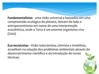 Fundamentalistas - uma visão universal e baseados em uma
compreensão ecológica do planeta, deixam de lado o
antropocentrismo em nome de uma interpretação
ecocêntrica, onde a Terra é um enorme organismo vivo
(Gaia)
Eco-tecnicistas - Visão reducionista, otimista e imobilista,
acreditam na solução dos problemas ambientais através do
desenvolvimento científico e da introdução de novas
técnicas.
 