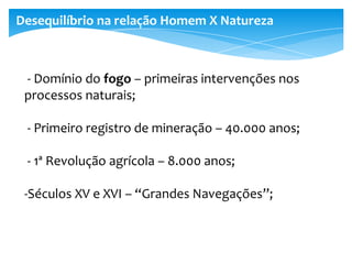 - Domínio do fogo – primeiras intervenções nos
processos naturais;
- Primeiro registro de mineração – 40.000 anos;
- 1ª Revolução agrícola – 8.000 anos;
-Séculos XV e XVI – “Grandes Navegações”;
Desequilíbrio na relação Homem X Natureza
 