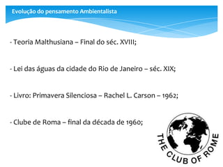 Evolução do pensamento Ambientalista
- Teoria Malthusiana – Final do séc. XVIII;
- Lei das águas da cidade do Rio de Janeiro – séc. XIX;
- Livro: Primavera Silenciosa – Rachel L. Carson – 1962;
- Clube de Roma – final da década de 1960;
 