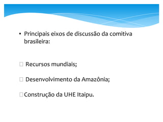 ▪ Principais eixos de discussão da comitiva
brasileira:
� Recursos mundiais;
� Desenvolvimento da Amazônia;
�Construção da UHE Itaipu.
 