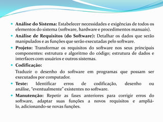  Análise do Sistema: Estabelecer necessidades e exigências de todos os
elementos do sistema (software, hardware e procedimentos manuais).
 Análise de Requisitos (do Software): Detalhar os dados que serão
manipulados e as funções que serão executadas pelo software.
 Projeto: Transformar os requisitos do software nos seus principais
componentes: estrutura e algoritmo do código; estrutura de dados e
interfaces com usuários e outros sistemas.
 Codificação:
Traduzir o desenho do software em programas que possam ser
executados por computador.
 Teste: Identificar erros de codificação, desenho ou
análise, “eventualmente” existentes no software.
 Manutenção: Repetir as fases anteriores para corrigir erros do
software, adaptar suas funções a novos requisitos e ampliá-
lo, adicionando-se novas funções.
 