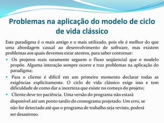 Problemas na aplicação do modelo de ciclo
de vida clássico
Este paradigma é o mais antigo e o mais utilizado, pois ele é melhor do que
uma abordagem casual ao desenvolvimento de software, mas existem
problemas aos quais devemos estar atentos, para saber contornar:
 Os projetos reais raramente seguem o fluxo seqüencial que o modelo
propõe. Alguma interação sempre ocorre e traz problemas na aplicação do
paradigma;
 Para o cliente é difícil em um primeiro momento declarar todas as
exigências explicitamente. O ciclo de vida clássico exige isso e tem
dificuldade de como dar a incerteza que existe no começo do projeto;
 Cliente deve ter paciência. Uma versão do programa não estará
disponível até um ponto tardio do cronograma projetado. Um erro, se
não for detectado até que o programa de trabalho seja revisto, poderá
ser desastroso.
 