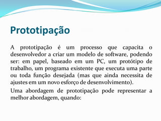 Prototipação
A prototipação é um processo que capacita o
desenvolvedor a criar um modelo de software, podendo
ser: em papel, baseado em um PC, um protótipo de
trabalho, um programa existente que executa uma parte
ou toda função desejada (mas que ainda necessita de
ajustes em um novo esforço de desenvolvimento).
Uma abordagem de prototipação pode representar a
melhor abordagem, quando:
 