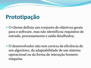  O cliente definiu um conjunto de objetivos gerais
para o software, mas não identificou requisitos de
entrada, processamento e saída detalhados;
 O desenvolvedor não tem certeza da eficiência de
um algoritmo, da adaptabilidade de um sistema
operacional ou da forma de interação homem-
máquina.
Prototipação
 