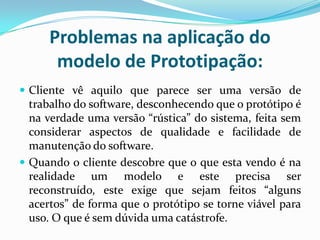 Problemas na aplicação do
modelo de Prototipação:
 Cliente vê aquilo que parece ser uma versão de
trabalho do software, desconhecendo que o protótipo é
na verdade uma versão “rústica” do sistema, feita sem
considerar aspectos de qualidade e facilidade de
manutenção do software.
 Quando o cliente descobre que o que esta vendo é na
realidade um modelo e este precisa ser
reconstruído, este exige que sejam feitos “alguns
acertos” de forma que o protótipo se torne viável para
uso. O que é sem dúvida uma catástrofe.
 