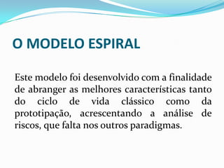 O MODELO ESPIRAL
Este modelo foi desenvolvido com a finalidade
de abranger as melhores características tanto
do ciclo de vida clássico como da
prototipação, acrescentando a análise de
riscos, que falta nos outros paradigmas.
 