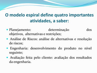 O modelo espiral define quatro importantes
atividades, a saber:
 Planejamento: determinação dos
objetivos, alternativas e restrições;
 Análise de Riscos: análise de alternativas e resolução
de riscos;
 Engenharia: desenvolvimento do produto no nível
seguinte;
 Avaliação feita pelo cliente: avaliação dos resultados
da engenharia.
 