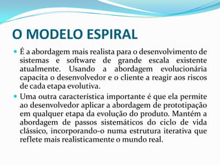  É a abordagem mais realista para o desenvolvimento de
sistemas e software de grande escala existente
atualmente. Usando a abordagem evolucionária
capacita o desenvolvedor e o cliente a reagir aos riscos
de cada etapa evolutiva.
 Uma outra característica importante é que ela permite
ao desenvolvedor aplicar a abordagem de prototipação
em qualquer etapa da evolução do produto. Mantém a
abordagem de passos sistemáticos do ciclo de vida
clássico, incorporando-o numa estrutura iterativa que
reflete mais realisticamente o mundo real.
O MODELO ESPIRAL
 