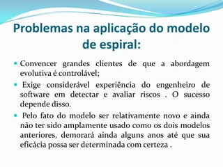 Problemas na aplicação do modelo
de espiral:
 Convencer grandes clientes de que a abordagem
evolutiva é controlável;
 Exige considerável experiência do engenheiro de
software em detectar e avaliar riscos . O sucesso
depende disso.
 Pelo fato do modelo ser relativamente novo e ainda
não ter sido amplamente usado como os dois modelos
anteriores, demorará ainda alguns anos até que sua
eficácia possa ser determinada com certeza .
 