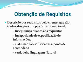 Obtenção de Requisitos
 Descrição dos requisitos pelo cliente, que são
traduzidos para um protótipo operacional.
- Insegurança quanto aos requisitos
- Incapacidade de especificação de
informações.
- 4GL’s não são sofisticadas a ponto de
acomodar a
- verdadeira linguagem Natural
 
