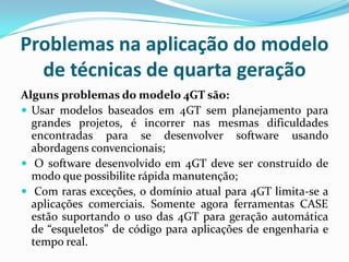Problemas na aplicação do modelo
de técnicas de quarta geração
Alguns problemas do modelo 4GT são:
 Usar modelos baseados em 4GT sem planejamento para
grandes projetos, é incorrer nas mesmas dificuldades
encontradas para se desenvolver software usando
abordagens convencionais;
 O software desenvolvido em 4GT deve ser construído de
modo que possibilite rápida manutenção;
 Com raras exceções, o domínio atual para 4GT limita-se a
aplicações comerciais. Somente agora ferramentas CASE
estão suportando o uso das 4GT para geração automática
de “esqueletos” de código para aplicações de engenharia e
tempo real.
 
