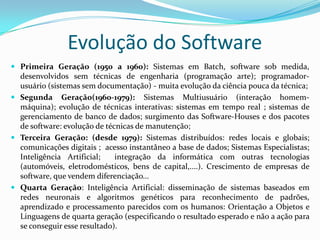 Evolução do Software
 Primeira Geração (1950 a 1960): Sistemas em Batch, software sob medida,
desenvolvidos sem técnicas de engenharia (programação arte); programador-
usuário (sistemas sem documentação) - muita evolução da ciência pouca da técnica;
 Segunda Geração(1960-1979): Sistemas Multiusuário (interação homem-
máquina); evolução de técnicas interativas: sistemas em tempo real ; sistemas de
gerenciamento de banco de dados; surgimento das Software-Houses e dos pacotes
de software: evolução de técnicas de manutenção;
 Terceira Geração: (desde 1979): Sistemas distribuídos: redes locais e globais;
comunicações digitais ; acesso instantâneo a base de dados; Sistemas Especialistas;
Inteligência Artificial; integração da informática com outras tecnologias
(automóveis, eletrodomésticos, bens de capital,....). Crescimento de empresas de
software, que vendem diferenciação...
 Quarta Geração: Inteligência Artificial: disseminação de sistemas baseados em
redes neuronais e algoritmos genéticos para reconhecimento de padrões,
aprendizado e processamento parecidos com os humanos: Orientação a Objetos e
Linguagens de quarta geração (especificando o resultado esperado e não a ação para
se conseguir esse resultado).
 