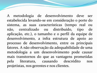 A metodologia de desenvolvimento deve ser
estabelecida levando-se em consideração o porte do
sistema, as suas características (tempo real ou
não, centralizado ou distribuído, tipo de
aplicação, etc.), o tamanho e o perfil da equipe de
desenvolvimento, a infra estrutura de apoio ao
processo de desenvolvimento, entre os principais
fatores. A não observação da adequabilidade de uma
metodologia a um desenvolvimento pode causar
mais transtornos do que as vantagens prometidas
pela literatura, causando descrédito nos
projetistas, nos gerentes e nos clientes.
 