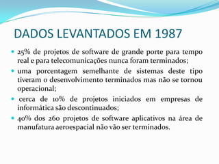 DADOS LEVANTADOS EM 1987
 25% de projetos de software de grande porte para tempo
real e para telecomunicações nunca foram terminados;
 uma porcentagem semelhante de sistemas deste tipo
tiveram o desenvolvimento terminados mas não se tornou
operacional;
 cerca de 10% de projetos iniciados em empresas de
informática são descontinuados;
 40% dos 260 projetos de software aplicativos na área de
manufatura aeroespacial não vão ser terminados.
 
