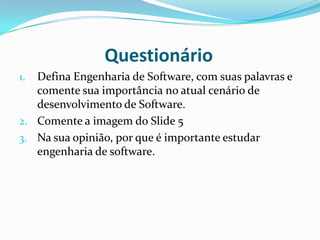 Questionário
1. Defina Engenharia de Software, com suas palavras e
comente sua importância no atual cenário de
desenvolvimento de Software.
2. Comente a imagem do Slide 5
3. Na sua opinião, por que é importante estudar
engenharia de software.
 