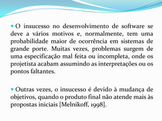  O insucesso no desenvolvimento de software se
deve a vários motivos e, normalmente, tem uma
probabilidade maior de ocorrência em sistemas de
grande porte. Muitas vezes, problemas surgem de
uma especificação mal feita ou incompleta, onde os
projetista acabam assumindo as interpretações ou os
pontos faltantes.
 Outras vezes, o insucesso é devido à mudança de
objetivos, quando o produto final não atende mais às
propostas iniciais [Melnikoff, 1998].
 