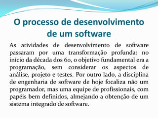 O processo de desenvolvimento
de um software
As atividades de desenvolvimento de software
passaram por uma transformação profunda: no
início da década dos 60, o objetivo fundamental era a
programação, sem considerar os aspectos de
análise, projeto e testes. Por outro lado, a disciplina
de engenharia de software de hoje focaliza não um
programador, mas uma equipe de profissionais, com
papéis bem definidos, almejando a obtenção de um
sistema integrado de software.
 