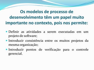 Os modelos de processo de
desenvolvimento têm um papel muito
importante no contexto, pois nos permite:
 Definir as atividades a serem executadas em um
projeto de software;
 Introduzir consistência entre os muitos projetos da
mesma organização;
 Introduzir pontos de verificação para o controle
gerencial.
 