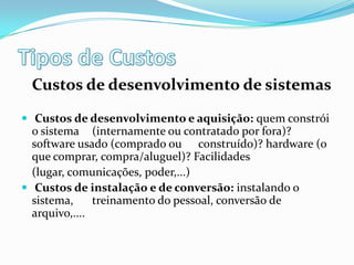 Custos de desenvolvimento de sistemas
 Custos de desenvolvimento e aquisição: quem constrói
o sistema (internamente ou contratado por fora)?
software usado (comprado ou construído)? hardware (o
que comprar, compra/aluguel)? Facilidades
(lugar, comunicações, poder,...)
 Custos de instalação e de conversão: instalando o
sistema, treinamento do pessoal, conversão de
arquivo,....
 