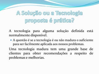 A tecnologia para alguma solução definida está
normalmente disponível.
 A questão é se a tecnologia é ou não madura o suficiente
para ser facilmente aplicada aos nossos problemas.
Uma tecnologia madura tem uma grande base de
clientes para obter recomendações a respeito de
problemas e melhorias.
 