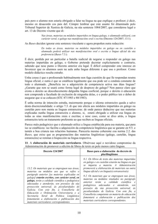 pais pero o alumno non estaría obrigado a falar na lingua na que explique o profesor; é dicir,
mesmo en desacordo cos pais del. Cómpre lembrar que este asunto foi ditaminado polo
Tribunal Superior de Xustiza de Galicia, na súa sentenza 1084/2007, que considerou legal o
art. 13 do Decreto vixente que di:
               Nas áreas, materias ou módulos impartidos en lingua galega, o alumnado utilizará, con
               carácter xeral, o galego nas manifestacións oral e escrita (Decreto 124/2007; 13.1).
As Bases deciden ignorar esta sentenza vinculante e agora propoñen outra redacción:
               En todas as áreas, materias ou módulos impartidos en galego ou en castelán o
               alumnado poderá utilizar nas manifestacións oral e escrita a lingua oficial da súa
               preferencia (Bases 7.3.).
É dicir, perdida por un particular a batalla xudicial de negarse a responder en galego nas
materias impartidas en galego, o Goberno pretende decretar explicitamente o contrario,
sabendo que nese punto o Decreto anterior era legal. É difícil comprender este interese en
favorecer que os alumnos usen na aula unha lingua diferente á que usa o profesor. Como
modelo didáctico resulta estraño.
Unha cousa é que o profesorado habitualmente non faga cuestión de que lle respondan noutra
lingua oficial; e outra é que se estableza legalmente que esa pode ser a conduta constante de
todo o alumnado. ¿Beneficia iso a adquisición de competencia activa nas dúas linguas?
¿Garante que non se usará como forma legal de desprezo do galego? Non parece claro que
exista o dereito ao descoñecemento dalgunha lingua cooficial, porque o dereito á educación
non comprende a facultade de exclusión de ningunha delas, e o poder público ten o deber de
asegurar que si se coñecen (STC 87/1983 e 88/1983).
É unha norma de intención estraña, maiormente porque o idioma estranxeiro queda a salvo
desta discrecionalidade: o artigo 7.3. di que isto afecta aos módulos impartidos en galego ou
castelán pero non menta as linguas estranxeiras: de onde parece deducirse que nas materias
explicadas nunha lingua estranxeira o alumno, si, estará obrigado a utilizar esa lingua en
todas as súas manifestacións orais e escritas; e nese caso, como se dixo atrás, a lingua
estranxeira tería un tratamento preferente ao que reciben as linguas oficiais.
Parece máis pedagóxico que o alumnado utilice a lingua establecida para esa materia, que para
iso se estableceu: iso facilita a adquisición da competencia lingüística que se garante en 9.5. e
tamén a boa crianza nas relacións humanas. Parecería mesmo coherente coa norma 2.2. das
Bases, que esixe que as programacións das materias lingüísticas (galego, castelán, lingua
estranxeira) se remitan á Inspección na lingua respectiva.
11. A elaboración de materiais curriculares. Obsérvase aquí o novidoso compromiso da
Administración de promover a edición de libros de texto en polo menos catro linguas.
                Decreto 124/2007                        Bases para a elaboración do decreto de
                                                                    plurilingüismo
                                                     8.1. Os libros de texto das materias impartidas
                                                     en galego e en castelán estarán na lingua en que
                                                     se imparta a materia. A Administración
  13.2. Os materiais que se empreguen nas áreas,     promoverá a elaboración de materiais na outra
  materias ou módulos aos que se refire o            lingua oficial e en lingua(s) estranxeira(s)
  parágrafo anterior [as materias explicadas en
                                                     8.2. Os materiais que se empreguen nas áreas,
  galego] estarán escritos, con carácter xeral, en
                                                     materias ou módulos sinalados no parágrafo
  galego, terán a calidade científica e pedagóxica
                                                     anterior terán a calidade científica e
  adecuadas e atenderán, sen prexuízo da súa
                                                     pedagóxica adecuadas e atenderán, sen
  proxección universal, ás peculiaridades de
                                                     prexuízo da súa proxección universal, ás
  Galicia. Con este fin, a Consellería de
                                                     peculiaridades de Galicia. Con este fin, a
  Educación e Ordenación Universitaria e a
                                                     Consellería competente en materia de educación
  Secretaría Xeral de Política Lingüística
                                                     fomentará a elaboración e publicación dos
  fomentarán a elaboración e publicación dos
                                                     materiais curriculares correspondentes.
  materiais curriculares correspondentes.



                                                10
 