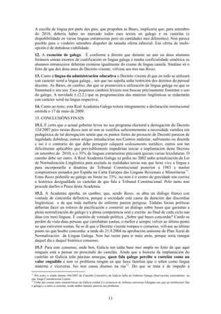 A escolla de lingua por parte dos pais, que propoñen as Bases, implicaría que, para setembro
     do 2010, debería haber no mercado todos eses textos en galego e en castelán (e
     dispoñibilidade en varias linguas estranxeiras pero en cantidades moi diferentes). Non parece
     posible para o vindeiro setembro dispoñer de tamaña oferta editorial. Esa oferta de multi-
     opción é de dubidosa viabilidade.
     12. A exención de galego. É conforme a dereito que durante un ano ou dous alumnos
     foráneos estean exentos de cualificación en lingua galega e nunha cooficialidade simétrica os
     alumnos estranxeiros deberían eximirse igualmente do exame de lingua castelá. Sinálase só o
     feito de que dos dous anos do Decreto vixente, vólvese aos tres nas Bases.
     13. Canto á lingua da administración educativa o Decreto vixente di que en todo se utilizará
     con carácter xeral a lingua galega... sen que iso supoña unha restrición dos dereitos do persoal
     docente. As Bases, en cambio, din que se promoverá a utilización da lingua galega ou que se
     fomentará o seu uso. Eses pequenos cambios léxicos non buscan precisamente fomentar o uso
     do galego. A novidade é (2.2.) que as programacións das materias lingüísticas se redactarán
     con carácter xeral na lingua respectiva.
     14. Canto ao resto, esta Real Academia Galega reitera integramente a declaración institucional
     emitida o 17 de maio de 2009.
     15. CONCLUSIÓNS FINAIS
     15.1. É certo que o actual goberno levou no seu programa electoral a derrogación do Decreto
     124/2007 pero nestas Bases non só non se xustifica suficientemente a necesidade xurídica nin
     pedagóxica de tal derrogación senón que os puntos fortes do proxecto de Decreto parecen de
     legalidade dubidosa; outros artigos introducirían nos Centros malestar, sufrimento ou desorde
     e iso é o contrario do que debe perseguir calquera ordenamento xurídico; outros son tan
     dificilmente aplicables que previsiblemente impedirían iniciar a implantación deste Decreto
     en setembro de 2010; e o 33% de linguas estranxeiras precisará quizais varias lexislaturas. O
     camiño debe ser outro. A Real Academia Galega xa pediu no 2002 unha actualización da Lei
     de Normalización Lingüística para axeitala ás realidades novas nas que hoxe vive a lingua e
     para incorporarlle a doutrina do Tribunal Constitucional posterior a 1983 e mailos
     compromisos asinados por España na Carta Europea das Linguas Rexionais e Minoritarias 11 .
     Estas Bases póñenlle ao galego un límite no 33%: iso non é o centro de gravidade nin corrixe
     a histórica desigualdade co castelán de que fala a Tribunal Constitucional. Polo tanto non
     procede darlles o Prace desta Academia.
     15.2. A Academia aproba, en cambio, que, sendo Bases, se abra un diálogo franco con
     vontade de concordia definitiva, porque a sociedade está cansa da duración das discordias
     lingüísticas e de que toda melloría do enfermo pareza perigosa. Tódalas forzas políticas
     deberían facer un esforzo de pacificación e construír un diálogo sobre bases que garantan a
     plena normalización do galego e a plena competencia oral e escrita ao final de cada ciclo nas
     dúas (ou tres) linguas. É cuestión de vontade política. ¿Sobre qué bases concordar? Cando se
     perden de vista dúas persoas que camiñaban xuntas, o mellor é sempre volver ao último punto
     no que estiveron xuntas. Se se di que o Decreto vixente rompeu o consenso, vólvase ao último
     punto no que houbo concordia: a tarde do 21.9.2004 na aprobación unánime do Plan Xeral de
     Normalización da Lingua Galega. Non hai razón para ir máis atrás, porque sería renegar
     daquel día e daquel histórico consenso.
     15.3. Para este consenso, ende ben, Galicia ten unha base moi ampla no feito de que aquí
     ninguén está a pensar en prescindir do castelán. Aínda que a historia da implantación do
     castelán en Galicia teña páxinas amargas, quen fala galego percibe o castelán como un
     valor engadido e non ve problema ningún en que haxa familias que o teñen como lingua
     materna e viceversa. Iso non causa disenso na rúa 12 . Do que se trata é de impedir a
11
   Por certo, o citado ditame 366/2007 do Consello Consultivo de Galicia faille ao Goberno Galego observacións coincidentes na
súa longa Consideración Cuarta.
12
   Unha das cousas máis características da Galicia cordial é a existencia de infinitas conversas bilingües nas que un interlocutor fala
o galego e o outro o castelán, sendo ambos falantes pasivos sen problema.



                                                                 11
 