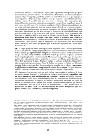suplantación definitiva. Trátase de que a lingua galega experimente a recuperación que gañou
  no uso milenario, no labor cultural e nos Parlamentos. Moita xente e moi heteroxénea percibe
  que este perigo existe porque, dende hai un ano, vén recibindo mensaxes de que o galego na
  súa recuperación sobrepasou os seus lindeiros e ten que recuar: iso toca unha fibra sensible e
  mobiliza masas. É posible que esa non sexa a intención dos mensaxeiros pero
  indiscutiblemente emitíronse mensaxes nesa dirección e estas Bases, propoñendo pasar de
  polo menos un 50% a un 33%, confirman aquel temor. Moitos falantes que nada teñen que
  ver con organización ningunha, pero que aman a lingua galega, levan xa un ano asistindo a
  este episodio de tensión crecente coa mesma tristura con que asisten a un incendio forestal
  que avanza incontrolado sen que dean chegado os bombeiros. A tensión lingüística é unha
  crise de medrío, coma as dos nenos, pero pode non ser inocua para a convivencia que todos
  buscamos e o Goberno Galego debe tomar a iniciativa da pacificación. Máis urxente cá
  aprobación destas Bases é realizar xestos que rebaixen a tensión e que chamen ao
  consenso: un consenso sincero e estable para o que esta Academia suxire como peñor a posta
  en marcha da Oferta positiva, a Oferta Informativa e a Cortesía que o Plan Xeral deseñou
  somo símbolo do novo clima que propón para as relacións lingüísticas en Galicia (PXNL.
  Presentación; 23 13 ).

  15.4. A lingua galega ten puntos débiles pero tamén ten puntos fortes. Un destes puntos fortes
  é que se percibe como a lingua propia de Galicia, como un elemento de identidade colectiva.
  Galicia entende que é precisamente a lingua (e a cultura ou visión do mundo ou maneira de
  ser que ten detrás) a que xustifica a autonomía; entende que estradas, hospitais e televisións
  tamén se poden planificar e xestionar dende Madrid; pero que aquí hai algo moi específico
  que fai máis racional unha xestión autónoma en conexión con Madrid e con Bruxelas e coa
  ONU. Esta conciencia de que a Xunta de Galicia se sustenta neste feito diferencial ten
  dúas consecuencias: primeira, que a Xunta de Galicia non ostenta en Galicia por delegación
  un poder foráneo, senón que é un Goberno galego; e, segunda, que os galegos esperan que o
  seu Goberno sexa o primeiro e inequívoco defensor da lingua galega. Por iso se asombra e
  mobiliza cando percibe xestos que, polo menos, parecen ir en dirección contraria.
  15.5. Cómpre reiterar unha vez máis que sería erróneo encerrar todos os problemas da lingua
  no ámbito reducido do ensino, e, aínda máis, do ensino non universitario. A realidade vital
  da lingua galega non só é multisectorial; en realidade é circular: as opinións paternas e
  maternas sobre a mellor lingua para os fillos dependen do comportamento lingüístico que eles
  observan na universidade, na empresa, no comercio, nas notarías, na igrexa, nos cines, nos
  medios de comunicación etc.; e todos estes sectores realiméntanse das opinións que observan
  nos proxenitores. Por esa razón o Plan de Normalización é Xeral, multisectorial. Na
  reactivación do Plan Xeral e na transversalidade da Política Lingüística, que hoxe
  parece reducida, está o futuro da pacificación lingüística.
                                                                   ---



13
   Modernidade e cortesía son os elementos básicos do novo clima que o PNL propón para as relacións lingüísticas en Galicia. E
estes dous elementos concrétanse nun xesto que debe empezar a marcar o estilo destas relacións: a Oferta positiva, a Oferta
informativa e mais a Cortesía.
Oferta positiva. Consiste na adopción do galego como lingua de contacto inicial entre a persoa que representa a Administración ou
a empresa, e o cidadán ou o cliente. Fronte ao hoxe habitual (co descoñecido en castelán), quen atende o cliente ou o cidadán inicia
o contacto en lingua galega e mantense nela mentres o interlocutor non amose indicios de que prefire comunicarse noutra lingua. A
Oferta positiva desinhibe o galego do interlocutor, permítelle saír da ocultación, facilita que a conversa poida continuar nesa lingua,
se o cidadán ou o cliente o desexa, e elimina de raíz a barreira rutineira pola que un cliente ou un cidadán lle oculta o seu galego a
todo aquel que aparece revestido de máis poder (administrativo ou comercial) ou autoridade. No caso de relacións administrativas,
implica que todo tipo de formularios, instancias e documentación que teña que cubrir o demandante dun servizo se lle ofrezan de
partida en galego.
Oferta informativa. Consiste en informar da validez, legalidade e mesmo conveniencia de redactar en galego un documento, no
momento de iniciar calquera trámite oficial ou comercial. É a forma que adopta a Oferta positiva no caso dos notarios, avogados e
procuradores e de calquera persoa representante dun poder público. É un dos obxectivos básicos deste PNL.
Cortesía. Tanto a Oferta positiva coma a Oferta informativa son fundamentais para quen actúe no nome da Administración e sería
de desexar que se estendese no mundo comercial máis formalizado, como expresión de cortesía co cidadán ou co cliente e do
respecto que este merece.



                                                                 12
 