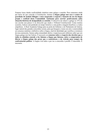 Estamos lonxe dunha cooficialidade simétrica entre galego e castelán. Pero estaremos aínda
por baixo do que concede a Constitución, mentres a lingua galega non sexa o centro de
gravidade do modelo bilingüe e estea asegurado o respecto e fomento do uso da lingua
propia e cooficial desta Comunidade Autónoma para corrixir positivamente unha
situación histórica de desigualdade co castelán. O obxectivo de reducir o galego ao 33% do
uso escolar non parece ir na dirección que sinala o Tribunal Constitucional. Coma noutras
ocasións, Galicia está perdendo un tempo histórico e esta perda a ninguén beneficia e a todos
empobrece. A Real Academia Galega peta na porta do Goberno e do Parlamento de Galicia,
lugar natural das grandes concordias sociais, para que busquen e tezan con arte e xenerosidade
un consenso unánime e definitivo sobre a lingua, sinal de identidade que xustifica a existencia
da nosa autonomía. Somos unha comunidade aberta e respectuosa pero debemos saber que sen
lingua galega non hai Galicia. É necesario un consenso sobre o respecto dos dereitos que a
todos os cidadáns concede a lei, falemos a lingua que falemos, sobre o compromiso de
liberar a lingua galega das pexas que a constrinxen; e de retirala para sempre da
confrontación política. A lingua é de todos e por iso a concordia é posible. É desexable. É
necesaria.




                                             13
 
