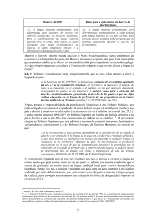 Decreto 124/2007                                   Bases para a elaboración do decreto de
                                                                                       plurilingüismo
      7.2. A lingua materna predominante será                          3.2. A lingua materna predominante será
      determinada polo claustro, de acordo cos                         determinarase preguntándolle a cada familia
      criterios establecidos no proxecto lingüístico.                  pola lingua materna do seu fillo ou filla. Esta
      Para o establecemento da lingua materna                          consulta farase mediante unha pregunta que as
      deberán terse en conta, entre outros, os datos                   familias contestarán durante o proceso de
      achegados polo mapa sociolingüístico de                          preinscrición
      Galicia, os datos estatísticos oficiais e a
      información achegada polos pais e nais
    Mentres o Decreto vixente manda analizar o Mapa Sociolingüístico, datos estatísticos da
    contorna e a información dos pais; nas Bases o decisivo é a opinión dos pais. Esta innovación
    que pretenden establecer as Bases ten sorprendida unha parte importante da sociedade galega.
    Así que cómpre preguntar: ¿recoñece a Constitución o dereito a que os pais elixan a lingua do
    ensino?
    6.1. O Tribunal Constitucional nega inequivocamente que os pais teñan dereito a elixir a
    lingua do ensino:
                      en la Sentencia del TC 195/1989 7 se declaró que «ninguno de los múltiples apartados
                      del art. 27 de la Constitución Española -ni el primero, al reconocer el derecho de
                      todos a la educación, ni el segundo o el séptimo, en los que aparecen claramente
                      mencionados los padres de los alumnos (...)- incluye, como parte o elemento del
                      derecho constitucionalmente garantizado, el derecho de los padres a que sus hijos
                      reciban educación en la lengua de preferencia de sus progenitores en el Centro
                      docente público de su elección» (sentenza TC 337/1994; fund. xur. 9A).
    Négao, porque a responsabilidade da planificación lingüística é dos Poderes Públicos, que
    están obrigados a restauraren a igualdade. O único ámbito no que a Constitución recoñece aos
    pais o dereito a interviren na educación é en asuntos relativos á relixión ou á moral (art. 27.3.).
    E unha recente sentenza 1098/2007 do Tribunal Superior de Xustiza de Galicia denegou a un
    pai o dereito a que o seu fillo fose escolarizado en Galicia só en castelán 8 . O reclamante
    chegou ao Tribunal Supremo que non admitiu o recurso de casación interposto, lembrando a
    xurisprudencia constitucional e a do Tribunal Europeo de Dereitos Humanos, no sentido de
    que:
                      …si se reconocieran a toda persona dependiente de la jurisdicción de un Estado el
                      derecho a ser instruido en la lengua de su elección, conduciría a resultados absurdos,
                      ya que todos podrían así reivindicar una instrucción impartida en cualquier lengua, en
                      cualquiera de los territorios” [ademais de que] “la discriminación se produciría
                      precisamente en el caso de que la Administración autorizase lo pretendido por el
                      recurrente, en el sentido de permitir que, a criterio del peticionario, se pudiera cursar
                      un determinado tipo de estudio con olvido o marginación de una las lenguas
                      concurrentes. (Sentenza de 21.10.2009 do Tribunal Supremo).
    A Constitución Española non só non lles recoñece aos pais o dereito a elixiren a lingua do
    ensino senón que, pola contra, como se viu no punto 3., admite, coa mesma condición, que o
    centro de gravidade do ensino estea na lingua cooficial local para corrixir desequilibrios
    históricos. Sendo isto así, a consulta vinculante aos pais sería un acto contrario á lexislación
    realizado por unha Administración, que, pola contra, está obrigada a protexer a lingua propia
    de Galicia, para corregir positivamente una situación histórica de desigualdad respecto al
    castellano (TC).



7 Sentenza TC 195/1989, fundamento xurídico 3.º
8
  (…) el artículo 3 de la CE, como ya declaró la sentencia de esta Sala de 17 de abril de 1996, no es expresión de ningún derecho
fundamental, pues sólo lo son los recogidos en los artículos 14 a 28 inclusive de la CE, de modo que la pretendida tutela del derecho
del uso del castellano no es materia que concierna a los derechos fundamentales, ni que, de por sí, y aisladamente considerado, sea
susceptible de constituir el objeto del especial proceso dedicado a la tutela de los mismos (STXG 1098/2007).



                                                                 5
 