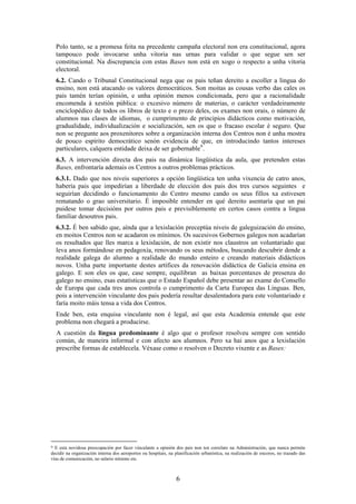 Polo tanto, se a promesa feita na precedente campaña electoral non era constitucional, agora
    tampouco pode invocarse unha vitoria nas urnas para validar o que segue sen ser
    constitucional. Na discrepancia con estas Bases non está en xogo o respecto a unha vitoria
    electoral.
    6.2. Cando o Tribunal Constitucional nega que os pais teñan dereito a escoller a lingua do
    ensino, non está atacando os valores democráticos. Son moitas as cousas verbo das cales os
    pais tamén terían opinión, e unha opinión menos condicionada, pero que a racionalidade
    encomenda á xestión pública: o excesivo número de materias, o carácter verdadeiramente
    enciclopédico de todos os libros de texto e o prezo deles, os exames non orais, o número de
    alumnos nas clases de idiomas, o cumprimento de principios didácticos como motivación,
    gradualidade, individualización e socialización, sen os que o fracaso escolar é seguro. Que
    non se pregunte aos proxenitores sobre a organización interna dos Centros non é unha mostra
    de pouco espírito democrático senón evidencia de que, en introducindo tantos intereses
    particulares, calquera entidade deixa de ser gobernable 9 .
    6.3. A intervención directa dos pais na dinámica lingüística da aula, que pretenden estas
    Bases, enfrontaría ademais os Centros a outros problemas prácticos.
    6.3.1. Dado que nos niveis superiores a opción lingüística ten unha vixencia de catro anos,
    habería pais que impedirían a liberdade de elección dos pais dos tres cursos seguintes e
    seguirían decidindo o funcionamento do Centro mesmo cando os seus fillos xa estivesen
    rematando o grao universitario. É imposible entender en qué dereito asentaría que un pai
    puidese tomar decisións por outros pais e previsiblemente en certos casos contra a lingua
    familiar desoutros pais.
    6.3.2. É ben sabido que, aínda que a lexislación preceptúa niveis de galeguización do ensino,
    en moitos Centros non se acadaron os mínimos. Os sucesivos Gobernos galegos non acadarían
    os resultados que lles marca a lexislación, de non existir nos claustros un voluntariado que
    leva anos formándose en pedagoxía, renovando os seus métodos, buscando descubrir dende a
    realidade galega do alumno a realidade do mundo enteiro e creando materiais didácticos
    novos. Unha parte importante destes artífices da renovación didáctica de Galicia ensina en
    galego. E son eles os que, case sempre, equilibran as baixas porcentaxes de presenza do
    galego no ensino, esas estatísticas que o Estado Español debe presentar ao exame do Consello
    de Europa que cada tres anos controla o cumprimento da Carta Europea das Linguas. Ben,
    pois a intervención vinculante dos pais podería resultar desalentadora para este voluntariado e
    faría moito máis tensa a vida dos Centros.
    Ende ben, esta enquisa vinculante non é legal, así que esta Academia entende que este
    problema non chegará a producirse.
    A cuestión da lingua predominante é algo que o profesor resolveu sempre con sentido
    común, de maneira informal e con afecto aos alumnos. Pero xa hai anos que a lexislación
    prescribe formas de establecela. Véxase como o resolven o Decreto vixente e as Bases:




9 E esta novidosa preocupación por facer vinculante a opinión dos pais non ten correlato na Administración, que nunca permite
decidir na organización interna dos aeroportos ou hospitais, na planificación urbanística, na realización de encoros, no trazado das
vías de comunicación, no salario mínimo etc.



                                                                 6
 